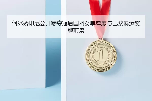 何冰娇印尼公开赛夺冠后国羽女单厚度与巴黎奥运奖牌前景